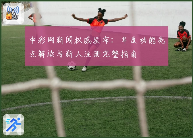 中彩网新闻权威发布：年度功能亮点解读与新人注册完整指南