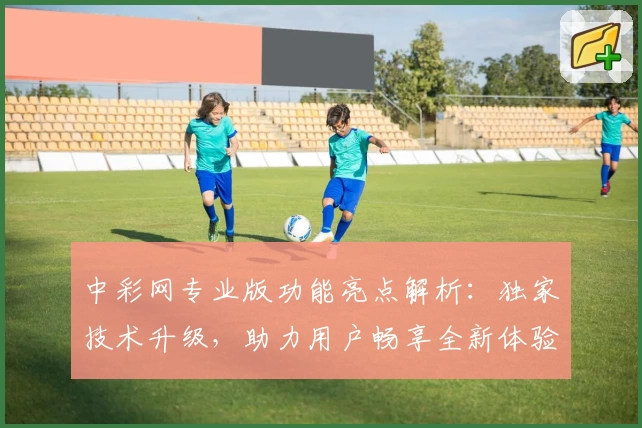 中彩网专业版功能亮点解析:独家技术升级,助力用户畅享全新体验