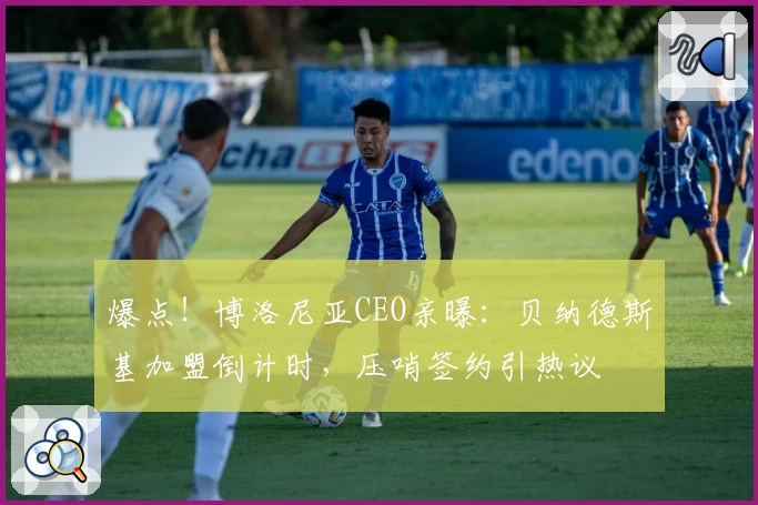 爆点！博洛尼亚CEO亲曝：贝纳德斯基加盟倒计时，压哨签约引热议