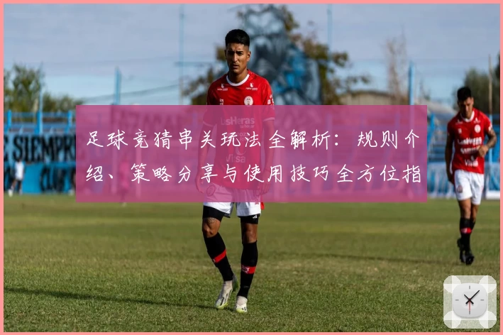 足球竞猜串关玩法全解析：规则介绍、策略分享与使用技巧全方位指南