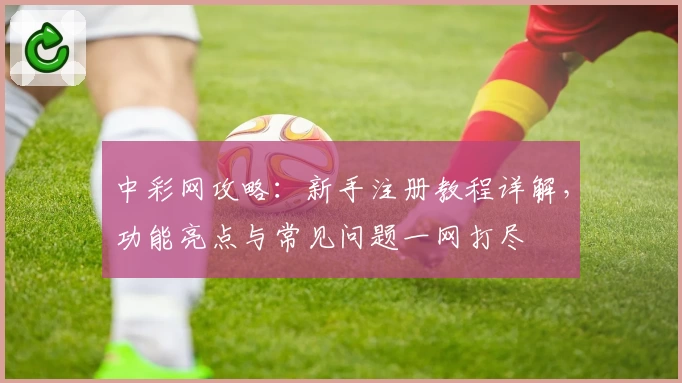 中彩网攻略：新手注册教程详解，功能亮点与常见问题一网打尽