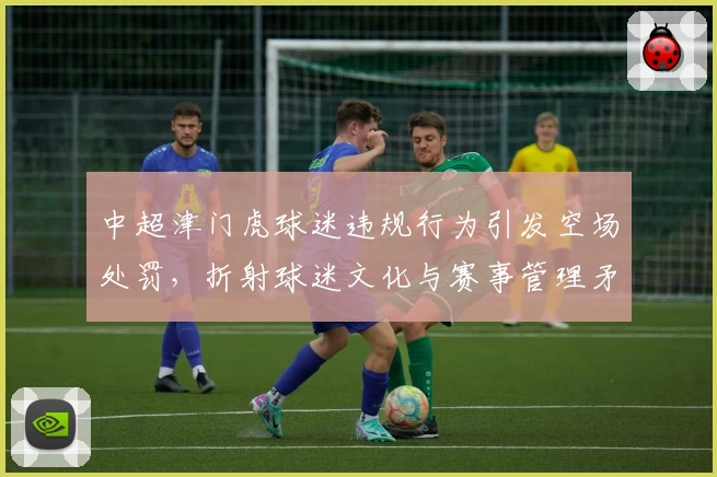 中超津门虎球迷违规行为引发空场处罚，折射球迷文化与赛事管理矛盾