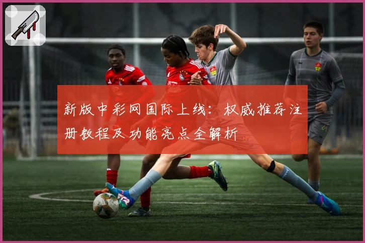 新版中彩网国际上线：权威推荐注册教程及功能亮点全解析