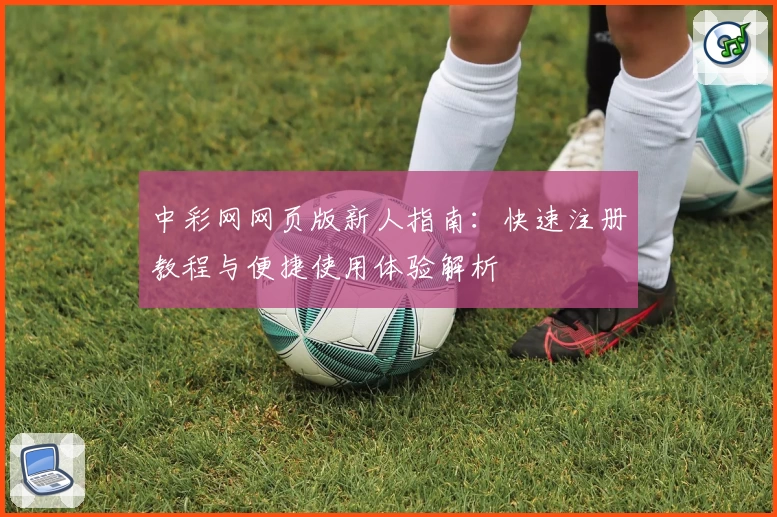 中彩网网页版新人指南：快速注册教程与便捷使用体验解析