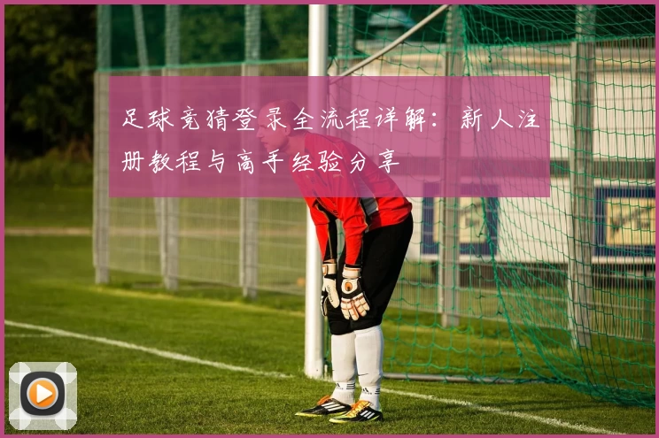 足球竞猜登录全流程详解：新人注册教程与高手经验分享