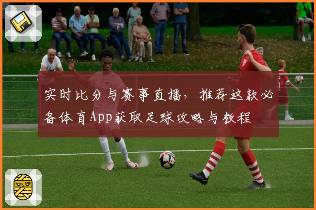 实时比分与赛事直播，推荐这款必备体育App获取足球攻略与教程