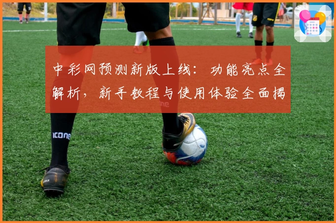 中彩网预测新版上线：功能亮点全解析，新手教程与使用体验全面揭秘
