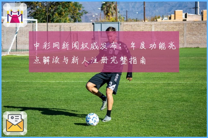 中彩网新闻权威发布：年度功能亮点解读与新人注册完整指南