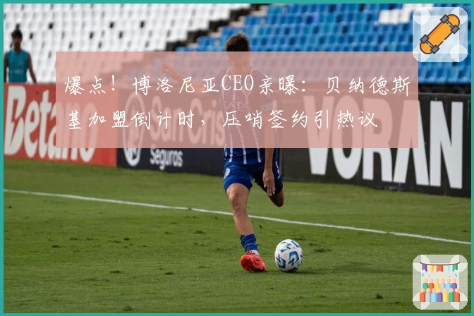 爆点！博洛尼亚CEO亲曝：贝纳德斯基加盟倒计时，压哨签约引热议