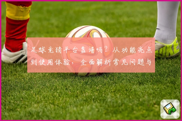 足球竞猜平台靠谱吗？从功能亮点到使用体验，全面解析常见问题与新人指南