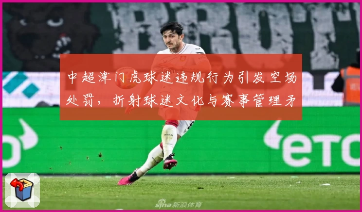 中超津门虎球迷违规行为引发空场处罚，折射球迷文化与赛事管理矛盾